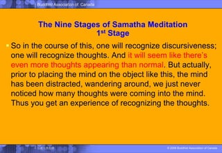 The Nine Stages of SamathaMeditation1st StageSo in the course of this, one will recognize discursiveness; one will recognize thoughts. And it will seem like there’s even more thoughts appearing than normal. But actually, prior to placing the mind on the object like this, the mind has been distracted, wandering around, we just never noticed how many thoughts were coming into the mind. Thus you get an experience of recognizing the thoughts. 