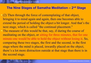 The Nine Stages of SamathaMeditation – 2nd Stage(2) Then through the force of contemplating of that object, bringing it to mind again and again, then one becomes able to extend the period of holding the object a bit longer. And that’s the next stage, which is called "the continual placement." The measure of this would be that, say, if during the course of meditating on the object, or sitting for three minutes, that for one minute one would be able to hold the object without losing it. So, comparing these two stages, the first and the second, in the first stage where the mind is placed, inwardly placed on the object, there’s a lot more distraction outside at that stage than there is in the second stage.