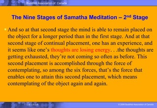 The Nine Stages of SamathaMeditation – 2nd StageAnd so at that second stage the mind is able to remain placed on the object for a longer period than in the first stage. And at that second stage of continual placement, one has an experience, and it seems like one’s thoughts are losing energy. . .the thoughts are getting exhausted, they’re not coming so often as before. This second placement is accomplished through the force of contemplating, so among the six forces, that’s the force that enables one to attain this second placement, which means contemplatingof the object again and again. 