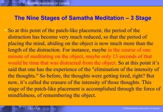 The Nine Stages of SamathaMeditation – 3 StageSo at this point of the patch-like placement, the period of the distraction has become very much reduced, so that the period of placing the mind, abiding on the object is now much more than the length of the distraction. For instance, maybe in the course of one minute of meditating on the object, maybe only 13 seconds of that would be time that was distracted from the object. So at this point it’s said that one has the experience of the "elimination of the intensity of the thoughts." So before, the thoughts were getting tired, right? But now, it’s called the erasure of the intensity of those thoughts. This stage of the patch-like placement is accomplished through the force of mindfulness, of remembering the object. 