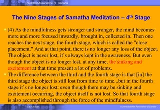 The Nine Stages of SamathaMeditation – 4th Stage(4) As the mindfulness gets stronger and stronger, the mind becomes more and more focused inwardly, brought in, collected in. Then one reaches the next stage, the fourth stage, which is called the "close placement." And at that point, there is no longer any loss of the object. The object is never lost, it’s always kept in the awareness. But even though the object is no longer lost, at any time, the sinking and excitement at that time present a lot of problems. The difference between the third and the fourth stage is that [in] the third stage the object is still lost from time to time...but in the fourth stage it’s no longer lost: even though there may be sinking and excitement occurring, the object itself is not lost. So that fourth stage is also accomplished through the force of the mindfulness. 