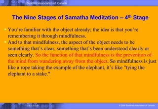 The Nine Stages of SamathaMeditation – 4th StageYou’re familiar with the object already; the idea is that you’re remembering it through mindfulness. And to that mindfulness, the aspect of the object needs to be something that’s clear, something that’s been understood clearly or seen clearly. So the function of that mindfulness is the prevention of the mind from wandering away from the object. So mindfulness is just like a rope taking the example of the elephant, it’s like "tying the elephant to a stake." 