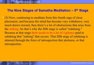 The Nine Stages of SamathaMeditation – 5th Stage(5) Now, continuing to meditate from this fourth sage of close placement, and because the mind has become very withdrawn, very much drawn inward, then there’s a lot of obstructions that arise from the sinking. So that’s why the fifth stage is called "subduing." Because at that stage there needs to be a lot of vigilance paid to subduing that "sinking" that occurs. That fifth stage of subduing is attained through the force of introspection that alertness, or that introspection. 