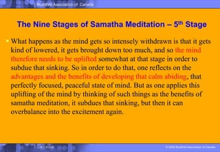 The Nine Stages of SamathaMeditation – 5th StageWhat happens as the mind gets so intensely withdrawn is that it gets kind of lowered, it gets brought down too much, and so the mind therefore needs to be uplifted somewhat at that stage in order to subdue that sinking. So in order to do that, one reflects on the advantages and the benefits of developing that calm abiding, that perfectly focused, peaceful state of mind. But as one applies this uplifting of the mind by thinking of such things as the benefits of samatha meditation, it subdues that sinking, but then it can overbalance into the excitement again. 