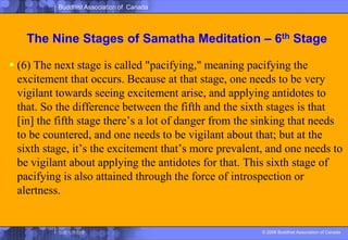 The Nine Stages of SamathaMeditation – 6th Stage(6) The next stage is called "pacifying," meaning pacifying the excitement that occurs. Because at that stage, one needs to be very vigilant towards seeing excitement arise, and applying antidotes to that. So the difference between the fifth and the sixth stages is that [in] the fifth stage there’s a lot of danger from the sinking that needs to be countered, and one needs to be vigilant about that; but at the sixth stage, it’s the excitement that’s more prevalent, and one needs to be vigilant about applying the antidotes for that. This sixth stage of pacifying is also attained through the force of introspection or alertness. 