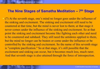 The Nine Stages of SamathaMeditation – 7th Stage(7) At the seventh stage, one’s mind no longer goes under the influence of the sinking and excitement. The sinking and excitement still need to be countered at that time, but the mind is never lost to them; at that stage it never comes under the influence of the sinking and excitement. So at that point the sinking and excitement become like fighting each other and need to be countered and subdued. They still need the antidotes applied to them, but the mind no longer can be beaten or come under the influence or be controlled by the sinking and excitement. So the name of this seventh stage is "complete pacification." So at that stage, it’s still possible that the excitement and sinking can occur, but it becomes much less, much rarer. And that seventh stage is also attained through the force of introspection. 