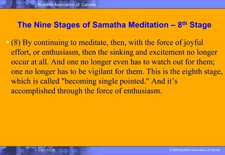 The Nine Stages of SamathaMeditation – 8th Stage(8) By continuing to meditate, then, with the force of joyful effort, or enthusiasm, then the sinking and excitement no longer occur at all. And one no longer even has to watch out for them; one no longer has to be vigilant for them. This is the eighth stage, which is called "becoming single pointed." And it’s accomplished through the force of enthusiasm. 
