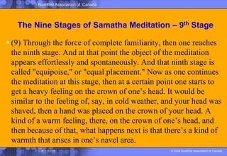 The Nine Stages of SamathaMeditation – 9th Stage(9) Through the force of complete familiarity, then one reaches the ninth stage. And at that point the object of the meditation appears effortlessly and spontaneously. And that ninth stage is called "equipoise," or "equal placement." Now as one continues the meditation at this stage, then at a certain point one starts to get a heavy feeling on the crown of one’s head. It would be similar to the feeling of, say, in cold weather, and your head was shaved, then a hand was placed on the crown of your head. A kind of a warm feeling, there, on the crown of one’s head, and then because of that, what happens next is that there’s a kind of warmth that arises in one’s navel area. 