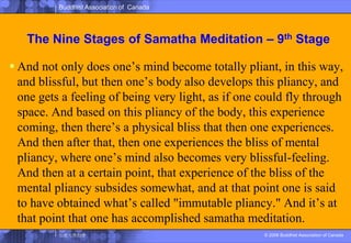 The Nine Stages of SamathaMeditation – 9th StageAnd not only does one’s mind become totally pliant, in this way, and blissful, but then one’s body also develops this pliancy, and one gets a feeling of being very light, as if one could fly through space. And based on this pliancy of the body, this experience coming, then there’s a physical bliss that then one experiences. And then after that, then one experiences the bliss of mental pliancy, where one’s mind also becomes very blissful-feeling. And then at a certain point, that experience of the bliss of the mental pliancy subsides somewhat, and at that point one is said to have obtained what’s called "immutable pliancy." And it’s at that point that one has accomplished samatha meditation. 