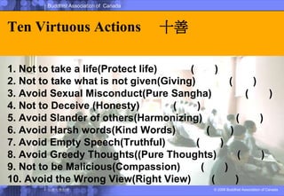 Ten Virtuous Actions 行十善1. Not to take a life(Protect life) 不殺生(護生)2. Not to take what is not given(Giving) 不偷盜(布施)3. Avoid Sexual Misconduct(Pure Sangha) 不邪淫(梵行)4. Not to Deceive (Honesty) 不妄語(誠實)5. Avoid Slander of others(Harmonizing) 不兩舌(和諍)6. Avoid Harsh words(Kind Words)不惡口(愛語)7. Avoid Empty Speech(Truthful)不綺語(質直)8. Avoid Greedy Thoughts((Pure Thoughts)不貪(清淨)9. Not to be Malicious(Compassion)不瞋(慈悲)10. Avoid the Wrong View(Right View)不癡(正見)