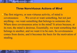 Three Nonvirtuous Actions of MindThe first migewa, or non-virtuous activity, of mind is covetousness貪婪. We covet or want something, but not just anything—we want something that belongs to someone else. Where does covetousness arise in the mind? It arises because, at its root, the mind is desirous. Essentially, we want something that belongs to another, and we want it to be ours. So covetousness comes from desire, and it becomes the basis for the motivation of stealing.
