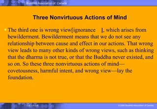 Three Nonvirtuous Actions of MindThe third one is wrong view[ignorance癡], which arises from bewilderment. Bewilderment means that we do not see any relationship between cause and effect in our actions. That wrong view leads to many other kinds of wrong views, such as thinking that the dharma is not true, or that the Buddha never existed, and so on. So these three nonvirtuous actions of mind—covetousness, harmful intent, and wrong view—lay the foundation.