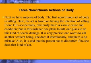 Three Nonvirtuous Actions of BodyNext we have migewa of body. The first nonvirtuous act of body is killing. Here, the act is based on having the intention of killing. If one kills accidentally, obviously there is karmic cause and condition; but in this instance one plans to kill, one plans to do this kind of severe damage. It is very precise: one wants to kill another sentient being, one does it intentionally, and there is no mistake. Also, it is said that the person has to die/suffer if he/she does that kind of act.