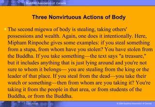 Three Nonvirtuous Actions of BodyThe second migewa of body is stealing, taking others' possessions and wealth. Again, one does it intentionally. Here, MiphamRinpoche gives some examples: if you steal something from a stupa, from whom have you stolen? You have stolen from the Buddha. If you take something—the text says "a treasure," but it includes anything that is just lying around and you're not sure to whom it belongs— you are stealing from the king or the leader of that place. If you steal from the dead—you take their watch or something—then from whom are you taking it? You're taking it from the people in that area, or from students of the Buddha, or from the Buddha.