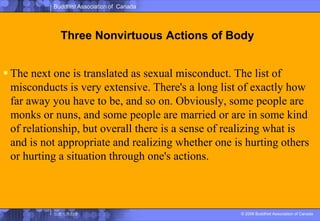 Three Nonvirtuous Actions of BodyThe next one is translated as sexual misconduct. The list of misconducts is very extensive. There's a long list of exactly how far away you have to be, and so on. Obviously, some people are monks or nuns, and some people are married or are in some kind of relationship, but overall there is a sense of realizing what is and is not appropriate and realizing whether one is hurting others or hurting a situation through one's actions.