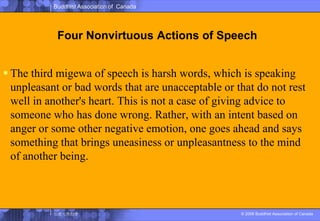 Four Nonvirtuous Actions of SpeechThe third migewa of speech is harsh words, which is speaking unpleasant or bad words that are unacceptable or that do not rest well in another's heart. This is not a case of giving advice to someone who has done wrong. Rather, with an intent based on anger or some other negative emotion, one goes ahead and says something that brings uneasiness or unpleasantness to the mind of another being.