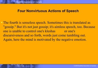 Four Nonvirtuous Actions of SpeechThe fourth is senseless speech. Sometimes this is translated as "gossip." But it's not just gossip; it's aimless speech, too. Because one is unable to control one's kleshas煩悩or one's discursiveness and so forth, words just come tumbling out. Again, here the mind is motivated by the negative emotion.