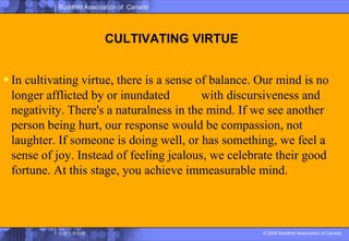 CULTIVATING VIRTUEIn cultivating virtue, there is a sense of balance. Our mind is no longer afflicted by or inundated淹沒 with discursiveness and negativity. There's a naturalness in the mind. If we see another person being hurt, our response would be compassion, not laughter. If someone is doing well, or has something, we feel a sense of joy. Instead of feeling jealous, we celebrate their good fortune. At this stage, you achieve immeasurable mind.