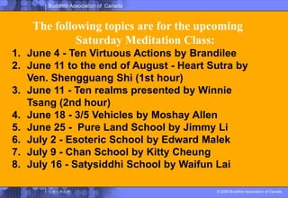 The following topics are for the upcoming Saturday Meditation Class:June 4 - Ten Virtuous Actions by BrandileeJune 11 to the end of August - Heart Sutra by Ven. Shengguang Shi (1st hour) June 11 - Ten realms presented by Winnie Tsang (2nd hour)June 18 - 3/5 Vehicles by Moshay AllenJune 25 -  Pure Land School by Jimmy LiJuly 2 - Esoteric School by Edward MalekJuly 9 - Chan School by Kitty CheungJuly 16 - Satysiddhi School by Waifun Lai