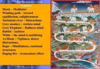 SymbolsMonk – MeditatorWinding path – toward equilibrium, enlightenmentTurbulent river – DistractionsGrey monkey – restless mindGrey Elephant – Dullness mindRabbit – lazinessWhite – the mind is stabilizingAx/Hook – Vigilance, detect distractions,Rope – Mindfulness, continual awarenessRaging fire – tremendous effort
