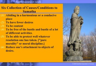 Six Collection of Causes/Conditions to SamathaAbiding in a harmonious or a conducive placeTo have fewer desiresTo be contentTo be free of the hustle and bustle of a lot of different activities.To be able to protect well whatever resolution one has taken. ["pure morality" or moral discipline.] Reduce one’s attachment to objects of desire. 