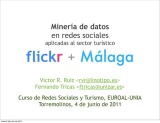 Minería de datos
                                  en redes sociales
                               aplicadas al sector turístico


                           flickr + Málaga
                              Víctor R. Ruiz <rvr@linotipo.es>
                            Fernando Tricas <ftricas@unizar.es>
                   Curso de Redes Sociales y Turismo, EUROAL-UNIA
                          Torremolinos, 4 de junio de 2011

lunes 6 de junio de 2011
 
