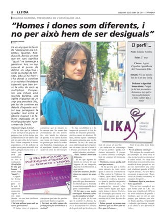 8      lleIda                                                                                                                            dilluns 6 de juny de 2011

 Iolanda BardIna, presIdenta de l’assocIacIó lIka


“Homes i dones som diferents, i
no per això hem de ser desiguals”                                                                                                              l. c.
 lourdes cardona
 lleida


Fa un any que la llavor
                                                                                                                                                           el perfil...
de l’Associació Lika (Lli-
bertat, Igualtat, Koe-                                                                                                                                    Nom: Iolanda Bardina
ducació, Acció), un mot
que en suec significa                                                                                                                                          Edat: 27 anys
“iguals” va començar a
germinar. Ara, un cop                                                                                                                                         Càrrec: Agent
superat el procés de                                                                                                                                       d’igualtat i presidenta
definir els objectius i                                                                                                                                    de l’Associació Lika
crear la imatge de l’en-
titat, Lika ja ha florit i                                                                                                                                Detalls: Viu en parella
s’ha donat a conèixer                                                                                                                                     des de fa un any i mig
a la societat lleidatana
esperant que ben avi-                                                                                                                                       Defensa la igualtat
at la xifra de socis es                                                                                                                                    home-dona: Perquè
multipliqui. Compar-                                                                                                                                       ja de ben joveneta es
tim una infusió amb                                                                                                                                        demanava per què hi
Iolanda Bardina, una                                                                                                                                        havia activitats per
agent d’igualtat de 27                                                                                                                                      a nens i altres per a
anys que presideix Lika,                                                                                                                                           nenes
per tal de conèixer els
detalls d’aquesta enti-
tat que persegueix la
igualtat real entre el
gènere masculí i el fe-
mení implicada en el
Pla d’Igualtat de l’Ajun-
tament de Lleida.
  Quin és l’origen de Lika?          comprovar que la situació no            És clar, sensibilitzar-la i fer
    No és altre que la voluntat      ha canviat tant. No només han        tasques de prevenció a fi de fo-
d’unir esforços d’un grup de set     d’evolucionar els rols domès-        mentar les relacions personals i
persones que ja feia temps que       tics, sinó també les relacions       afectives sanes, no abusives. Al-
col·laboràvem en els tallers Talla   de parella. Si no canvia la visió    hora, oferim suport i orientació
amb els mals rotllos de la Genera-   que tenim de l’amor romàntic         als agents educatius que ens ho
litat. Volíem compartir la nostra    no podrem pas abolir la violèn-      demanin. De fet, Lika avui per
experiència a fi de millorar la      cia domèstica, fonamentada en        avui està formada per set perso-       hem de posar al seu lloc                  Això té un altre nom: femi-
nostra tasca i anar més enllà dels   el masclisme. Només cal mirar        nes -sis noies i un noi- d’entre 20    i no basar-nos en estereotips         llisme.
tallers, perquè encara avui la so-   qualsevol sèrie de televisió per     i 35 anys, provinents de l’àmbit       perquè és perillós i perds mol-         Per on podríem començar?
cietat està                                                                    social, educatiu, psicològic...   tíssima informació. Si prenen             Pels mitjans de comunicació,
molt      poc                                                                      Però... homes i dones som     la cultura islàmica d’exemple,        per exemple. La seva tasca és
sensibilitza-                                                                    diferents.                      hem de conèixer el feminisme          clau perquè poden acompanyar
da vers la                                                                          El fet que siguem di-        islàmic.                              el canvi social. Per tant, han
coeducació.                                                                      ferents no vol pas dir que        Aleshores, encara queda molt        d’introduir nous referents, nous
  Però la llei                                                                   haguem de ser desiguals.        camí per recórrer...                  models de dona, perquè ara per
bé diu que                                                                      Aquesta és la filosofia de la       Hi ha qui diu que la nostra        ara no representen una dona
homes        i                                                                  qual partim.                     feina deixarà de tenir sentit         real, eludeixen gairebé al 100%
dones som                                                                         De totes maneres, la dife-     quan es deixi de commemorar           l’esport femení... Per sort hi ha
“iguals”...                                                                     rència no sempre és nega-        el Dia contra la Violència de         propostes a seguir com l’Asso-
    La igual-                                                                   tiva.                            Gènere, quan deixi d’haver-hi         ciació de Dones Periodistes, el
tat formal                                                                         Però socialment rebut-        víctimes de violència domèsti-        cercador d’expertes...
existeix,                                                                      gem allò que desconeixem i        ca, quan la parella comparteixi         Finalment, digui’m, com és un
però      no                                                                   no entenem que la diversitat      al 100% les feines de casa... Per     home igualitari?
la real. A                                                                     és una font inesgotable de ri-    aconseguir-ho, encara falten              N’és un bon exemple el noi
casa nostra                                                                   quesa i coneixement.               molts canvis legals que equi-         que forma part de Lika. Un
encara són                                                                        El fet que a casa nostra       parin homes i dones. Et diré a        home que s’implica al 100% en
vigents els                                                                   convisquin diferents cultu-        tall d’exemple que encara avui        les seves relacions de parella i
rols tradi-                                                                   res els complica la feina?         dia quan pregones que ets fe-         familiars, que vol ser un pare
cionals i no ens hem deslliurat      comprovar que totes les parelles          Hem de partir de la base          minista ets el blanc de totes les     proper, que defensa una rela-
dels estereotips.                    passen per drames exagerats.         que la societat és diversa. La         mirades.                              ció lliure, pacífica, responsable
  No hem millorat gens amb les         Per tant, un dels vostres ob-      nostra tasca serà més complica-          Potser perquè es pensen que         i, sobretot, que intenta contagi-
noves generacions?                   jectius passa per sensibilitzar la   da si desconeixem les cultures         defenseu que les dones són mi-        ar els altres la seva filosofia de
    Et faries creus si poguessis     societat?                            de la gent amb qui tractem, ens        llors que els homes...                vida.
 