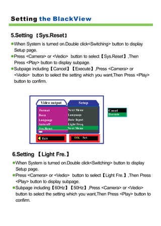 Setting the BlackView

5.Setting 【Sys.Reset】
 When System is turned on.Double click<Switching> button to display
 Setup page.
 Press <Camera> or <Vedio> button to select【Sys.Reset】,Then
 Press <Play> button to display subpage.
 Subpage including【Cancel】【Execute】,Press <Camera> or
 <Vedio> button to select the setting which you want,Then Press <Play>
 button to confirm.



              Video output           Setup

             Format          Ne xt Me nu         Cancel
             Bee p           Language            Exe cute
             Language        Date Input
             Auto off        Light Fre q.
             Sys.Re se t     Ne xt Me nu


               Exit               O K Set




6.Setting 【Light Fre.】
 When System is turned on.Double click<Switching> button to display
 Setup page.
 Press <Camera> or <Vedio> button to select【Light Fre.】,Then Press
 <Play> button to display subpage.
 Subpage including【60Hz】【50Hz】,Press <Camera> or <Vedio>
 button to select the setting which you want,Then Press <Play> button to
 confirm.
 