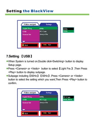 Setting the BlackView


               Video output          Setup
              Light Fre q.    60Hz                60Hz
             USB              PC Cam              50Hz
             Scree n Set      Aways On




                Exit             O K Set




7.Setting 【USB】
 When System is turned on.Double click<Switching> button to display
 Setup page.
 Press <Camera> or <Vedio> button to select【Light Fre.】,Then Press
 <Play> button to display subpage.
 Subpage including【60Hz】【50Hz】,Press <Camera> or <Vedio>
 button to select the setting which you want,Then Press <Play> button to
 confirm.


               Video output          Setup
             Light Fre q.     60Hz                PC Cam
              USB             PC Cam              Disk Drive
             Scree n Set      Aways On




                Exit             O K Set
 