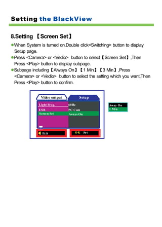 Setting the BlackView

8.Setting 【Screen Set】
 When System is turned on.Double click<Switching> button to display
 Setup page.
 Press <Camera> or <Vedio> button to select【Screen Set】,Then
 Press <Play> button to display subpage.
 Subpage including【Always On】【1 Min】【3 Min】,Press
 <Camera> or <Vedio> button to select the setting which you want,Then
 Press <Play> button to confirm.


              Video output          Setup
             Light Fre q.    60Hz               Away On
             USB             PC Cam             1 Min
             Scree n Set     Aways On




               Exit             O K Set
 