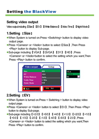 Setting the BlackView

Setting video output
Video output including【Size】【EV】【White Balance】 deo Time】 ght Mode】
                                               【Vi       【Ni

1.Setting 【Size】
 When System is turned on.Press <Switching> button to display video
 output page.
 Press <Camera> or <Vedio> button to select【Size】,Then Press
 <Play> button to display Sub-page.
 Sub-page including【VGA】【QVGA】【D1】【HD】,Press
 <Camera> or <Vedio>button to select the setting which you want,Then
 Press <Play> button to confirm.

              Video output           Setup
             Size            HD                 VGA
             EV              +0.0               Q VGA
             White Balance   Auto               D1
             Ve dio Time     1 Min
             Night Mode      O ff


               Exit               O K Set


2.Setting 【EV】
 When System is turned on.Press < Switching > button to display video
 output page.
 Press <Camera> or <Vedio> button to select【EV】,Then Press <Play>
 button to display Sub-page.
 Sub-page including【+2.0】【+5/3】【+4/3】【+1.0】【+2/3】【+1/3】
 【+0.0】【-1/3】【-2/3】【-1.0】【-4/3】【-5/3】【-2.0】,Press
 <Camera> or <Vedio> button to select the setting which you want,Then
 Press <Play> button to confirm.
 