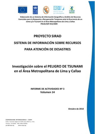 Elaboración de un Sistema de Información Geográfico y Análisis de Recursos
Esenciales para la Respuesta y Recuperación Temprana ante la Ocurrencia de un
sismo y/o Tsunami en el Área Metropolitana de Lima y Callao
PNUD/SDP-052/2009
COOPERAZIONE INTERNAZIONALE – COOPI
Calle: Coronel Zegarra # 264 Jesús María, Lima
Tel/fax. 4710585 - RUC: 20511733333
peru@coopi.org www.coopi.org
PROYECTO SIRAD
SISTEMA DE INFORMACIÓN SOBRE RECURSOS
PARA ATENCIÓN DE DESASTRES
Investigación sobre el PELIGRO DE TSUNAMI
en el Área Metropolitana de Lima y Callao
INFORME DE ACTIVIDADES Nº 3
Volumen 14
Octubre de 2010
 