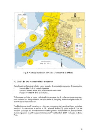 10
Fig. 5 Carta de inundación del Callao (Fuente DHN-CISMID)
5.2 Estado del arte en simulación de maremotos
Actualmente se han desarrollado varios modelos de simulación numérica de maremotos:
- Modelo TIME, de la escuela japonesa.
- Modelo Commit Most, de la escuela norte-americana.
- Modelo WinITDB, de la escuela rusa.
Todos estos modelos se basan en la teoría de propagación de ondas en aguas someras y
en el desarrollo e integración de las ecuaciones de energía y momentum por medio del
método de diferencias finitas.
En el ámbito nacional, los primeros esfuerzos, entre otros, de investigación en modelado
numérico de maremotos se deben al Lic. Manuel Sullón [2], quien trajo al Perú los
modelos y códigos del modelo numérico TIME para su implementación. Sus resultados
fueron expuestos en el Congreso Internacional Von Humbolt 2007, realizado en Lima
Perú.
 