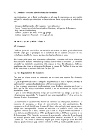 11
5.3 Listado de contactos e instituciones involucradas
Las instituciones en el Perú involucradas en el área de maremotos, en prevención,
mitigación, estudios geocientíficos y elaboración de datos topográficos y batimétricos
son:
- Dirección de Hidrografía y Navegación: www.dhn.mil.pe
- Centro Peruano Japonés de Investigacions Sísmicas y Mitigación de Desastres:
http://www.cismid-uni.org
- Instituto Geofísico del Perú: www.igp.gob.pe
- Instituto Geográfico Nacional: www.ign.gob.pe
VI. FUNDAMENTACIÓN TEÓRICA
6.1 Maremoto
Desde un punto de vista físico, un maremoto es un tren de ondas gravitacionales de
período largo que se propagan en la superficie de los océanos producto de una
perturbación en el lecho marino que desestabiliza la columna de agua.
Sus causas principales son: terremotos submarinos, explosión volcánica submarina,
deslizamientos de tierra submarinos y caída de rocas a bahías o al océano. Un terremoto
generador de maremotos usualmente está asociado a zonas de subducción. Dado que
muchas de estas zonas se encuentran bordeando la cuenca del Pacífico, la gran mayoría
de los maremotos ocurren en el Océano Pacífico. [3]
6.2 Fase de generación del maremoto
Para que un sismo genere un maremoto es necesario que cumpla los siguientes
requisitos:
a) Que el epicentro del sismo, o una parte mayoritaria de su área de ruptura, esté bajo el
lecho marino y a una profundidad menor a 60 km (sismo superficial).
b) Que ocurra en una zona de hundimiento de borde de placas tectónicas en el mar, es
decir que la falla tenga movimiento vertical y no sea solamente de desgarre con
movimiento lateral.
c) Que el sismo libere suficiente energía en un cierto lapso de tiempo y que ésta sea
eficientemente transmitida. Por lo general, para una magnitud Mw >7.0 se activan los
sistemas de alerta de maremoto.
La distribución de deslizamiento durante un terremoto es heterogénea, mostrando la
presencia de asperezas, o áreas de concentración de alto deslizamiento. En
consecuencia, la ola inicial justo después del sismo principal debería de alguna manera
reflejar esta heterogeneidad. Aunque no sabemos con precisión donde están esas
asperezas sísmicas en el Perú, sabemos que existen. El mayor evento conocido en la
zona de Lima es el terremoto de 1746, que fue precedido en 1687 por un evento al sur
de la ruptura de 1746. Estos dos terremotos de gran tamaño, en función de su altura de
ola (run-up), podrían haber tenido una magnitud de momento Mw entre 8.5 a 9.0 [4].
Después de 1746, no se ha observado ningún gran evento mayor que estos. Esta fase
larga de quietud sísmica (gap sísmico) terminó en 1940, y muchos grandes eventos se
 