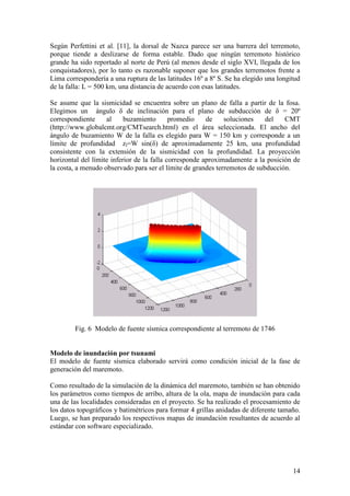 14
Según Perfettini et al. [11], la dorsal de Nazca parece ser una barrera del terremoto,
porque tiende a deslizarse de forma estable. Dado que ningún terremoto histórico
grande ha sido reportado al norte de Perú (al menos desde el siglo XVI, llegada de los
conquistadores), por lo tanto es razonable suponer que los grandes terremotos frente a
Lima correspondería a una ruptura de las latitudes 16º a 8º S. Se ha elegido una longitud
de la falla: L = 500 km, una distancia de acuerdo con esas latitudes.
Se asume que la sismicidad se encuentra sobre un plano de falla a partir de la fosa.
Elegimos un ángulo δ de inclinación para el plano de subducción de δ = 20º
correspondiente al buzamiento promedio de soluciones del CMT
(http://www.globalcmt.org/CMTsearch.html) en el área seleccionada. El ancho del
ángulo de buzamiento W de la falla es elegido para W = 150 km y corresponde a un
límite de profundidad zl=W sin(δ) de aproximadamente 25 km, una profundidad
consistente con la extensión de la sismicidad con la profundidad. La proyección
horizontal del límite inferior de la falla corresponde aproximadamente a la posición de
la costa, a menudo observado para ser el límite de grandes terremotos de subducción.
Fig. 6 Modelo de fuente sísmica correspondiente al terremoto de 1746
Modelo de inundación por tsunami
El modelo de fuente sísmica elaborado servirá como condición inicial de la fase de
generación del maremoto.
Como resultado de la simulación de la dinámica del maremoto, también se han obtenido
los parámetros como tiempos de arribo, altura de la ola, mapa de inundación para cada
una de las localidades consideradas en el proyecto. Se ha realizado el procesamiento de
los datos topográficos y batimétricos para formar 4 grillas anidadas de diferente tamaño.
Luego, se han preparado los respectivos mapas de inundación resultantes de acuerdo al
estándar con software especializado.
 