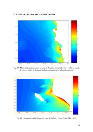 16
X. MAPAS DE INUNDACIÓN POR MAREMOTO
Fig. 07 Mapa de inundación para la zona de Ancón y Ventanilla (Mw = 8.5). La escala
de colores indica la altura de la ola con respecto al nivel medio del mar.
Fig. 08 Mapa de inundación para la zona de Callao y Costa Verde (Mw = 8.5)
 