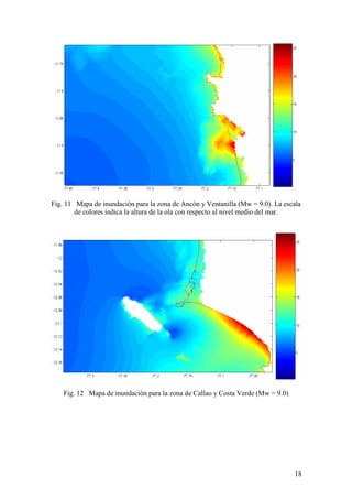 18
Fig. 11 Mapa de inundación para la zona de Ancón y Ventanilla (Mw = 9.0). La escala
de colores indica la altura de la ola con respecto al nivel medio del mar.
Fig. 12 Mapa de inundación para la zona de Callao y Costa Verde (Mw = 9.0)
 