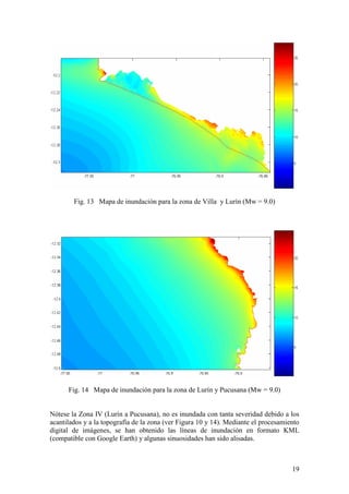 19
Fig. 13 Mapa de inundación para la zona de Villa y Lurín (Mw = 9.0)
Fig. 14 Mapa de inundación para la zona de Lurín y Pucusana (Mw = 9.0)
Nótese la Zona IV (Lurín a Pucusana), no es inundada con tanta severidad debido a los
acantilados y a la topografía de la zona (ver Figura 10 y 14). Mediante el procesamiento
digital de imágenes, se han obtenido las líneas de inundación en formato KML
(compatible con Google Earth) y algunas sinuosidades han sido alisadas.
 