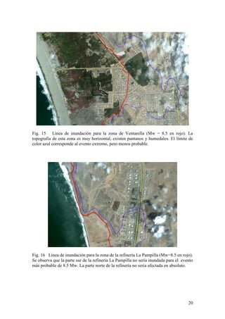 20
Fig. 15 Línea de inundación para la zona de Ventanilla (Mw = 8.5 en rojo). La
topografía de esta zona es muy horizontal, existen pantanos y humedales. El límite de
color azul corresponde al evento extremo, pero menos probable.
Fig. 16 Línea de inundación para la zona de la refinería La Pampilla (Mw=8.5 en rojo).
Se observa que la parte sur de la refinería La Pampilla no sería inundada para el evento
más probable de 8.5 Mw. La parte norte de la refinería no sería afectada en absoluto.
 
