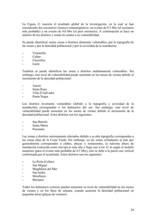 24
La Figura 21 muestra el resultado global de la investigación, en la cual se han
considerado dos escenarios sísmicos tsunamigénicos: un evento de 8.5 Mw (el escenario
más probable) y un evento de 9.0 Mw (el peor escenario). A continuación se hace un
análisis de los distritos y zonas en cuanto a su vulnerabilidad.
Se puede identificar varias zonas o distritos altamente vulnerables, por la topografía de
las zonas y por la densidad poblacional y por la severidad de la inundación:
- Ventanilla
- Callao
- Chorrillos
- Lurín
También se puede identificar las zonas o distritos medianamente vulnerables. Sin
embargo, este nivel de vulnerabilidad puede aumentar en los meses de verano debido al
incremento de la densidad poblacional:
- Ancón
- Santa Rosa
- Villa El Salvador
- Punta Negra
Los distritos levemente vulnerables (debido a la topografía y severidad de la
inundación) corresponden a los balnearios del sur. Sin embargo, este nivel de
vulnerabilidad puede aumentar en los meses de verano debido al incremento de la
densidad poblacional. Estos distritos son los siguientes:
- San Bartolo
- Santa María
- Pucusana
Las zonas o distritos minimamente afectados debido a su alta topografía corresponden a
las zonas altas de la Costa Verde. Sin embargo, en las zonas colindantes al mar que
generalmente corresponden a clubes, playas y restaurantes, la máxima altura de
inundación (conocida como run-up) es más alta y llega casi a los 12 m según el modelo
numérico (para el evento más probable de 8.5 Mw), esto se debe a la pared casi vertical
conformada por el acantilado. Estos distritos son los siguientes:
- La Perla (Callao)
- San Miguel
- Magdalena del Mar
- San Isidro
- Miraflores
- Barranco
Todos los balnearios costeros pueden aumentar su nivel de vulnerabilidad en los meses
de verano y en los fines de semana, cuando aumenta la densidad poblacional en
pequeñas áreas (playas de veraneo).
 