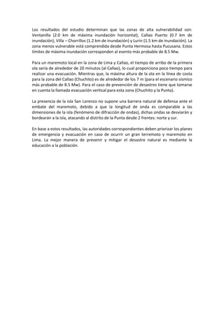 Los resultados del estudio determinan que las zonas de alta vulnerabilidad son:
Ventanilla (2.0 km de máxima inundación horizontal), Callao Puerto (0.7 km de
inundación), Villa – Chorrillos (1.2 km de inundación) y Lurín (1.5 km de inundación). La
zona menos vulnerable está comprendida desde Punta Hermosa hasta Pucusana. Estos
límites de máxima inundación corresponden al evento más probable de 8.5 Mw.
Para un maremoto local en la zona de Lima y Callao, el tiempo de arribo de la primera
ola sería de alrededor de 20 minutos (al Callao), lo cual proporciona poco tiempo para
realizar una evacuación. Mientras que, la máxima altura de la ola en la línea de costa
para la zona del Callao (Chuchito) es de alrededor de los 7 m (para el escenario sísmico
más probable de 8.5 Mw). Para el caso de prevención de desastres tiene que tomarse
en cuenta la llamada evacuación vertical para esta zona (Chuchito y la Punta).
La presencia de la isla San Lorenzo no supone una barrera natural de defensa ante el
embate del maremoto, debido a que la longitud de onda es comparable a las
dimensiones de la isla (fenómeno de difracción de ondas), dichas ondas se desviarán y
bordearán a la isla, atacando al distrito de la Punta desde 2 frentes: norte y sur.
En base a estos resultados, las autoridades correspondientes deben priorizar los planes
de emergencia y evacuación en caso de ocurrir un gran terremoto y maremoto en
Lima. La mejor manera de prevenir y mitigar el desastre natural es mediante la
educación a la población.
 