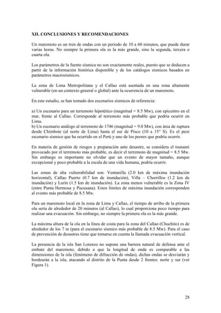 28
XII. CONCLUSIONES Y RECOMENDACIONES
Un maremoto es un tren de ondas con un periodo de 10 a 60 minutos, que puede durar
varias horas. No siempre la primera ola es la más grande, sino la segunda, tercera o
cuarta ola.
Los parámetros de la fuente sísmica no son exactamente reales, puesto que se deducen a
partir de la información histórica disponible y de los catálogos sísmicos basados en
parámetros macrosísmicos.
La zona de Lima Metropolitana y el Callao está asentada en una zona altamente
vulnerable (en un contexto general o global) ante la ocurrencia de un maremoto.
En este estudio, se han tomado dos escenarios sísmicos de referencia:
a) Un escenario para un terremoto hipotético (magnitud = 8.5 Mw), con epicentro en el
mar, frente al Callao. Corresponde al terremoto más probable que podría ocurrir en
Lima.
b) Un escenario análogo al terremoto de 1746 (magnitud = 9.0 Mw), con área de ruptura
desde Chimbote (al norte de Lima) hasta el sur de Pisco (10 a 15° S). Es el peor
escenario sísmico que ha ocurrido en el Perú y uno de los peores que podría ocurrir.
En materia de gestión de riesgos y preparación ante desastre, se considera el tsunami
provocado por el terremoto más probable, es decir el terremoto de magnitud = 8.5 Mw.
Sin embargo es importante no olvidar que un evento de mayor tamaño, aunque
excepcional y poco probable a la escala de una vida humana, podría ocurrir.
Las zonas de alta vulnerabilidad son: Ventanilla (2.0 km de máxima inundación
horizontal), Callao Puerto (0.7 km de inundación), Villa – Chorrillos (1.2 km de
inundación) y Lurín (1.5 km de inundación). La zona menos vulnerable es la Zona IV
(entre Punta Hermosa y Pucusana). Estos límites de máxima inundación corresponden
al evento más probable de 8.5 Mw.
Para un maremoto local en la zona de Lima y Callao, el tiempo de arribo de la primera
ola sería de alrededor de 20 minutos (al Callao), lo cual proporciona poco tiempo para
realizar una evacuación. Sin embargo, no siempre la primera ola es la más grande.
La máxima altura de la ola en la línea de costa para la zona del Callao (Chuchito) es de
alrededor de los 7 m (para el escenario sísmico más probable de 8.5 Mw). Para el caso
de prevención de desastres tiene que tomarse en cuenta la llamada evacuación vertical.
La presencia de la isla San Lorenzo no supone una barrera natural de defensa ante el
embate del maremoto, debido a que la longitud de onda es comparable a las
dimensiones de la isla (fenómeno de difracción de ondas), dichas ondas se desviarán y
bordearán a la isla, atacando al distrito de la Punta desde 2 frentes: norte y sur (ver
Figura 1).
 