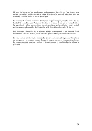 29
El error intrínseco en las coordenadas horizontales es de ± 15 m. Para obtener una
mayor resolución, podría emplearse datos de topografía satelital más finos que los
utilizados en este trabajo: SRTM90 y Aster-30.
Se recomienda estudiar en mayor detalle (en un próximo proyecto) las zonas del ex
Fundo Márquez, Tiwinza y Pucusana, debido a su cercanía al mar y a su vulnerabilidad.
Se recomienda realizar un estudio de impacto ambiental en la ecología y biodiversidad
en los pantanos y humedales de Ventanilla, Villa Chorrillos y los valles de Lurín.
Los resultados obtenidos en el presente trabajo corresponden a un modelo físico
matemático. En cierta medida, están validados por los datos y testimonios históricos.
En base a estos resultados, las autoridades correspondientes deben priorizar los planes
de emergencia y evacuación en caso de ocurrir un gran terremoto y maremoto en Lima.
La mejor manera de prevenir y mitigar el desastre natural es mediante la educación a la
población.
 