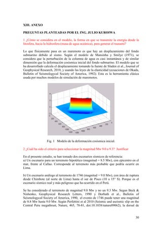 30
XIII. ANEXO
PREGUNTAS PLANTEADAS POR EL ING. JULIO KUROIWA
1 ¿Cómo se considera en el modelo, la forma en que se transmite la energía desde la
litosfera, hacia la hidrosfera (masa de agua oceánica), para generar el tsunami?
Lo que físicamente pasa en un maremoto es que hay un desplazamiento del fondo
submarino debido al sismo. Según el modelo de Mansinha y Smilye (1971), se
considera que la perturbación de la columna de agua es casi instantánea y de similar
dimensión que la deformación cosísmica inicial del fondo submarino. El modelo que se
ha desarrollado calcula el desplazamiento tomando la fuente de Sladen et al., Journal of
Geophysical Research, 2010, y usando las leyes de la elasticidad (ecuaciones de Okada,
Bulletin of Seismologycal Society of America, 1992). Esta es la herramienta clásica
usada por muchos modelos de simulación de maremotos.
Fig. 1 Modelo de la deformación cosísmica inicial.
2 ¿Cuál ha sido el criterio para seleccionar la magnitud Mw 9.0 a 9.3? Justificar
En el presente estudio, se han tomado dos escenarios sísmicos de referencia:
a) Un escenario para un terremoto hipotético (magnitud = 8.5 Mw), con epicentro en el
mar, frente al Callao. Corresponde al terremoto más probable que podría ocurrir en
Lima.
b) Un escenario análogo al terremoto de 1746 (magnitud = 9.0 Mw), con área de ruptura
desde Chimbote (al norte de Lima) hasta el sur de Pisco (10 a 15° S). Porque es el
escenario sísmico real y más peligroso que ha ocurrido en el Perú.
Se ha considerado el terremoto de magnitud 9.0 Mw y no un 9.3 Mw. Segun Beck &
Nishenko, Geophysical Research Letters, 1990 y Dorbath et al., Bulletin of
Seismologycal Society of America, 1990, el evento de 1746 puede tener una magnitud
de 8.8 Mw hasta 9.0 Mw. Según Perfettini et al 2010 (Seismic and aseismic slip on the
Central Peru megathrust, Nature, 465, 78-81, doi:10.1038/nature09062), la dorsal de
 