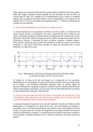 31
Nazca parece ser una barrera del terremoto, porque tiende a deslizarse de forma estable.
Dado que ningún terremoto histórico grande ha sido reportado al norte de Perú (al
menos desde el siglo XVI, llegada de los conquistadores), por lo tanto es razonable
suponer que los grandes terremotos frente a Lima correspondería a una ruptura de las
latitudes 10º a 15º Sur. Se ha elegido una longitud de falla: L = 500 km, una distancia de
acuerdo con esas latitudes.
3. ¿Cómo se ha determinado la altura de ola en la costa (run up)?
La altura alcanzada por un maremoto al arribar a la costa se debe a la interacción de
varios factores físicos y morfológicos tales como: características de las ondas en mar
abierto, batimetría, pendiente del fondo marino, configuración del contorno de la costa,
difracción, refracción, reflexión, dispersión, de los modos normales de resonancia de las
formaciones costeras, y formación de bores en playas, estuarios y lagunas costeras.
Estos factores determinan que el arribo del maremoto a la línea de costa sea un proceso
complejo, lo cual genera diferencias notables de altura del maremoto aún a cortas
distancias a lo largo de la costa.
Fig. 2 Mareograma virtual de un mareógrafo ubicado en Chuchito Callao.
La primera ola llega casi a los 10 m de altura.
El cálculo de la altura de la ola está basado en la integración de las ecuaciones
hidrodinámicas de continuidad, de conservación del momentum lineal, de conservación
de la energía y del equilibrio hidrostático aplicados sobre un modelo digital de
elevación (batimetría y topografía) siendo la condición inicial la deformación del lecho
marino producida por el terremoto, lo que actúa como un desestabilizador de la columna
de agua produciendo el llamado “efecto pistón”.
4. ¿Cómo en la costa lineal del norte del Callao, se ha tenido una invasión de 2.5 km
tierra adentro? ¿Qué reducción en la altura de ola se produce por la fricción del suelo
y por las interferencias de las construcciones existentes?
La máxima inundación horizontal en la zona de Ventanilla (al norte del Callao) se debe
básicamente a la topografía casi plana de la zona, está conformada por pantanos y
humedales. Esto es un fenómeno netamente local, que no ocurre, por ejemplo, en Callao
Centro. Una gran parte de los datos de topografía son de origen satelital, esto toma en
cuenta las edificaciones existentes. La experiencia de los últimos maremotos ocurridos a
nivel nacional y mundial demuestra que la máxima inundación horizontal puede ser
grande:
 