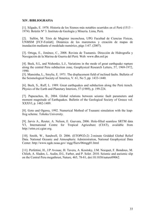 33
XIV. BIBLIOGRAFIA
[1]. Silgado, E. 1978. Historia de los Sismos más notables ocurridos en el Perú (1513 –
1974). Boletín Nº 3. Instituto de Geología y Minería. Lima, Perú.
[2]. Sullón, M. Tésis de Magíster inconclusa, UPG Facultad de Ciencias Físicas,
UNMSM [FCF-Fenlab]. Dinámica de los maremotos y creación de mapas de
inundación mediante el modelado numérico, págs 1-67. (2007).
[3]. Ortega, E., Jiménez, C., 2008. Revista de Tsunamis. Dirección de Hidrografía y
Navegación de la Marina de Guerra del Perú. Web: www.dhn.mil.pe
[4]. Beck, S.L, and Nishenko, L.J., Variations in the mode of great earthquake rupture
along the central Peru subduction zone, Geophysical Research Letters, 57, 1969-1972,
1990.
[5]. Mansinha, L., Smylie, E. 1971. The displacement field of inclined faults. Bulletin of
the Seismological Society of America, V. 61, No 5, pp. 1433-1440.
[6]. Beck, S., Ruff, L. 1989. Great earthquakes and subduction along the Perú trench.
Physics of the Earth and Planetary Interiors, 57 (1989), p. 199-224.
[7]. Papazachos, B., 2004. Global relations between seismic fault parameters and
moment magnitude of Earthquakes. Bulletin of the Geological Society of Greece vol.
XXXVI, p. 1482-1489.
[8]. Goto and Ogawa, 1992. Numerical Method of Tsunami simulation with the leap-
frog scheme. Tohoku University.
[9]. Jarvis A., Reuter, A. Nelson, E. Guevara, 2006. Hole-filled seamless SRTM data
V3, International Centre for Tropical Agriculture (CIAT), available from
http://srtm.csi.cgiar.org.
[10]. Smith, W., Sandwell, D. 2006. (ETOPO2v2) 2-minute Gridded Global Relief
Data. National Oceanic and Atmospheric Administration, National Geophysical Data
Center. http://www.ngdc.noaa.gov/ mgg/fliers/06mgg01.html
[11]. Perfettini, H., J.P Avouac, H. Tavera, A. Kositsky, J.M. Nocquet, F. Bondoux, M.
Chlieh, A. Sladen, L. Audin, D.L. Farber, and P. Soler. 2010. Seismic and aseismic slip
on the Central Peru megathrust, Nature, 465, 78-81, doi:10.1038/nature09062.
 