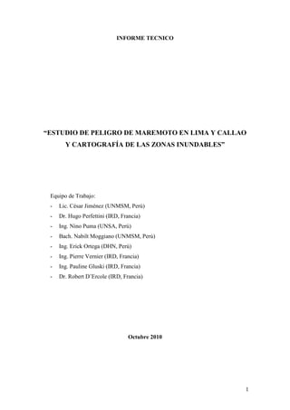 1
INFORME TECNICO
“ESTUDIO DE PELIGRO DE MAREMOTO EN LIMA Y CALLAO
Y CARTOGRAFÍA DE LAS ZONAS INUNDABLES”
Equipo de Trabajo:
- Lic. César Jiménez (UNMSM, Perú)
- Dr. Hugo Perfettini (IRD, Francia)
- Ing. Nino Puma (UNSA, Perú)
- Bach. Nabilt Moggiano (UNMSM, Perú)
- Ing. Erick Ortega (DHN, Perú)
- Ing. Pierre Vernier (IRD, Francia)
- Ing. Pauline Gluski (IRD, Francia)
- Dr. Robert D’Ercole (IRD, Francia)
Octubre 2010
 
