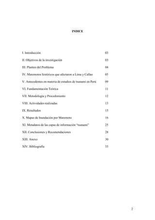 2
INDICE
I. Introducción 03
II. Objetivos de la investigación 03
III. Planteo del Problema 04
IV. Maremotos históricos que afectaron a Lima y Callao 05
V. Antecedentes en materia de estudios de tsunami en Perú 09
VI. Fundamentación Teórica 11
VII. Metodología y Procedimiento 12
VIII. Actividades realizadas 13
IX. Resultados 15
X. Mapas de Inundación por Maremoto 16
XI. Metadatos de las capas de información “tsunami” 25
XII. Conclusiones y Recomendaciones 28
XIII. Anexo 30
XIV. Bibliografía 33
 