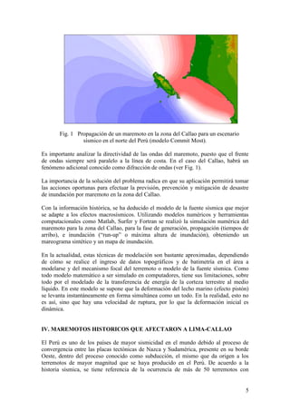 5
Fig. 1 Propagación de un maremoto en la zona del Callao para un escenario
sísmico en el norte del Perú (modelo Commit Most).
Es importante analizar la directividad de las ondas del maremoto, puesto que el frente
de ondas siempre será paralelo a la línea de costa. En el caso del Callao, habrá un
fenómeno adicional conocido como difracción de ondas (ver Fig. 1).
La importancia de la solución del problema radica en que su aplicación permitirá tomar
las acciones oportunas para efectuar la previsión, prevención y mitigación de desastre
de inundación por maremoto en la zona del Callao.
Con la información histórica, se ha deducido el modelo de la fuente sísmica que mejor
se adapte a los efectos macrosísmicos. Utilizando modelos numéricos y herramientas
computacionales como Matlab, Surfer y Fortran se realizó la simulación numérica del
maremoto para la zona del Callao, para la fase de generación, propagación (tiempos de
arribo), e inundación (“run-up” o máxima altura de inundación), obteniendo un
mareograma sintético y un mapa de inundación.
En la actualidad, estas técnicas de modelación son bastante aproximadas, dependiendo
de cómo se realice el ingreso de datos topográficos y de batimetría en el área a
modelarse y del mecanismo focal del terremoto o modelo de la fuente sísmica. Como
todo modelo matemático a ser simulado en computadores, tiene sus limitaciones, sobre
todo por el modelado de la transferencia de energía de la corteza terrestre al medio
líquido. En este modelo se supone que la deformación del lecho marino (efecto pistón)
se levanta instantáneamente en forma simultánea como un todo. En la realidad, esto no
es así, sino que hay una velocidad de ruptura, por lo que la deformación inicial es
dinámica.
IV. MAREMOTOS HISTORICOS QUE AFECTARON A LIMA-CALLAO
El Perú es uno de los países de mayor sismicidad en el mundo debido al proceso de
convergencia entre las placas tectónicas de Nazca y Sudamérica, presente en su borde
Oeste, dentro del proceso conocido como subducción, el mismo que da origen a los
terremotos de mayor magnitud que se haya producido en el Perú. De acuerdo a la
historia sísmica, se tiene referencia de la ocurrencia de más de 50 terremotos con
 