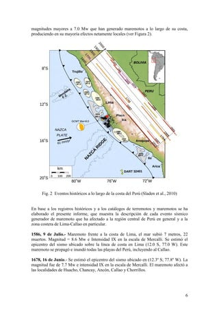 6
magnitudes mayores a 7.0 Mw que han generado maremotos a lo largo de su costa,
produciendo en su mayoría efectos netamente locales (ver Figura 2).
Fig. 2 Eventos históricos a lo largo de la costa del Perú (Sladen et al., 2010)
En base a los registros históricos y a los catálogos de terremotos y maremotos se ha
elaborado el presente informe, que muestra la descripción de cada evento sísmico
generador de maremoto que ha afectado a la región central de Perú en general y a la
zona costera de Lima-Callao en particular.
1586, 9 de Julio.- Maremoto frente a la costa de Lima, el mar subió 7 metros, 22
muertos. Magnitud = 8.6 Mw e Intensidad IX en la escala de Mercalli. Se estimó el
epicentro del sismo ubicado sobre la línea de costa en Lima (12.0 S, 77.0 W). Este
maremoto se propagó e inundó todas las playas del Perú, incluyendo al Callao.
1678, 16 de Junio.- Se estimó el epicentro del sismo ubicado en (12.3º S, 77.8º W). La
magnitud fue de 7.7 Mw e intensidad IX en la escala de Mercalli. El maremoto afectó a
las localidades de Huacho, Chancay, Ancón, Callao y Chorrillos.
 